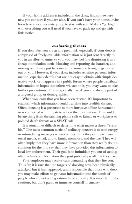 If your home address is included in the dox, find somewhere new you can stay if you are able. If you can’t leave your home, invite fiiends or a local sccurity group to stay with you. Make a “go bag” with everything you will need if you have to pack up and go with el notice.  evaluating threats  If you don’t feel you are at any great risk, especially if your doxs comprised of frecly-available information or is just sent directly to you in an effort to unnerve you, you may feel fine dismissing it as a cheap intimidation tactic, blocking and reporting the harasser, and moving on. It may just be a matter of someone trying to get a rise out of you. However, if your doxs includes sensitive personal infor- mation, especially details that are not casy to obtain with simple de- tective work, or it appears in a public forum where people distribute information in hopes that others will act on it, you may want to take frther precautions. This s especially true if you arc a targeted group or demographic  When you learn that you have been doxed, its important to establish which information could translate into credible threats Oficn, doxsing is a precursor to more intrusive offline harassment, oris connected with threats o act on the information. This could be anything from threatening phone calls to family or workplaces to pointed death threats or a SWAT call  Itis sometimes difficult to determine what makes a threat “eredi- ble.” The most common tactic of ordinary doxxersis to send creepy imidating messages wherever they think they can reach you~— social media, email, and to family members, and the like. They will often imply that they have more information than they really do; it’s common for them to say that they have provided this information to local law enforcement. Their goal is to intimidate you out of acting; ion they post publically is allthat they have.  Your employer may receive calls demanding that they fire you Thus far, it is rare that the targets of doxxing have been physically attacked, but it has happened, and it is possible that those who doxx you may make efforts to get your information into the hands of people who are not acting rationally or ethically It is important to be cautious, but don’t panic or immerse yourself in ansicty.  ready part of  often, whatever informa  13 